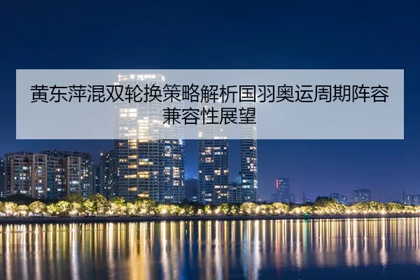 黄东萍混双轮换策略解析国羽奥运周期阵容兼容性展望