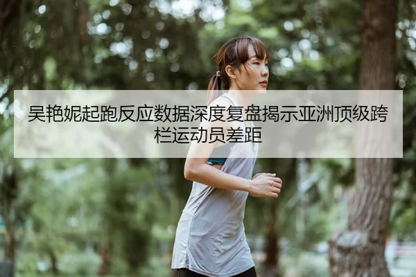 吴艳妮起跑反应数据深度复盘揭示亚洲顶级跨栏运动员差距
