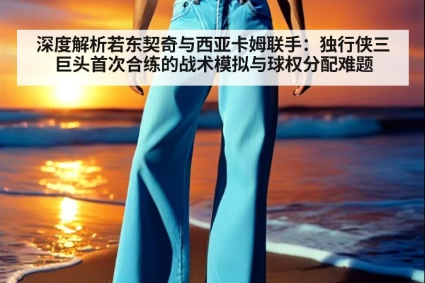 深度解析若东契奇与西亚卡姆联手:独行侠三巨头首次合练的战术模拟与球权分配难题