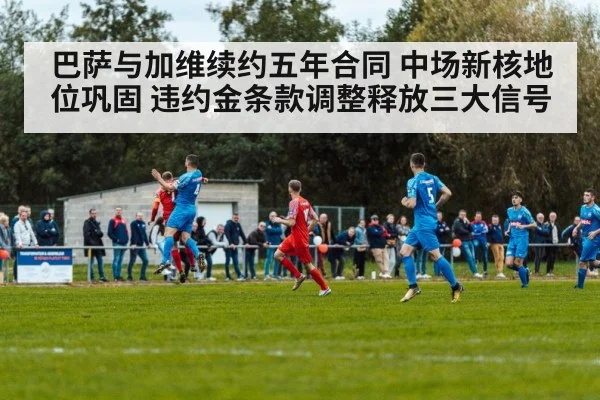 巴萨与加维续约五年合同 中场新核地位巩固 违约金条款调整释放三大信号