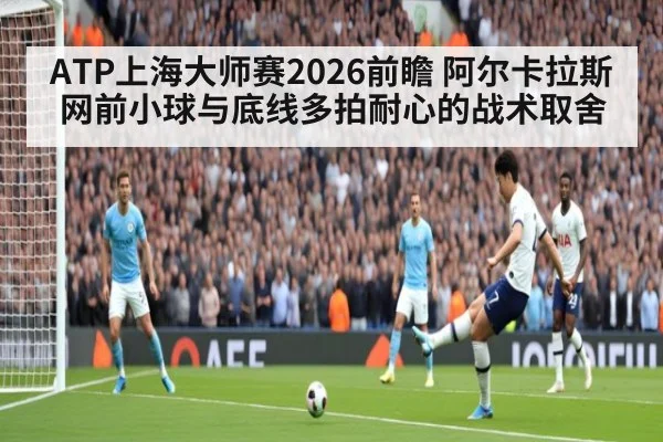 ATP上海大师赛2026前瞻 阿尔卡拉斯网前小球与底线多拍耐心的战术取舍