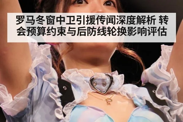 罗马冬窗中卫引援传闻深度解析 转会预算约束与后防线轮换影响评估