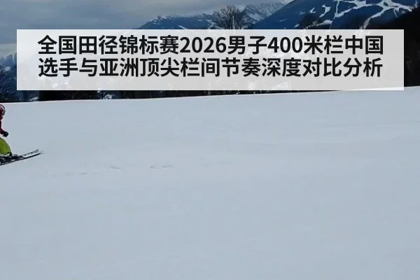 全国田径锦标赛2026男子400米栏中国选手与亚洲顶尖栏间节奏深度对比分析